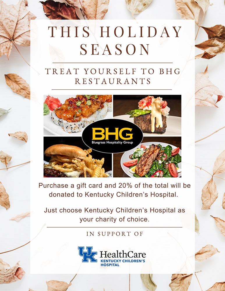 BHG Holiday Flyer - This holiday season, treat yourself to BHG restaurants. Purchase a gift card and 20% of the total will be donated to the Kentucky Children's Hospital. Just choose KCH as your charity of choice. In Support of UK HealthCare KCH.