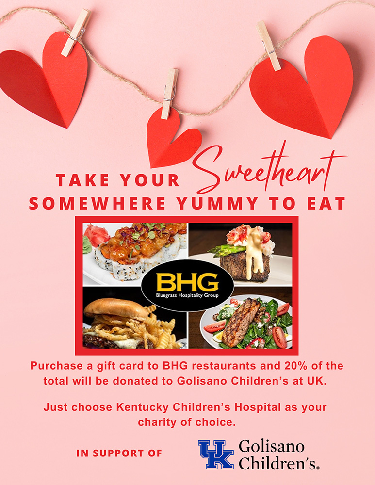 Graphic showing food and valentine's day hearts and BHG restaurant foods. Take your sweetheart somewhere yummy to eat. Purchasea gift card to BHG restaurants and 20% of the total will be donated to Golisano Children's at UK. Just choose KCH as your charity of choice. In support of UK Golisano Children's